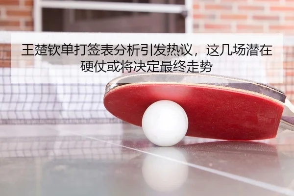 王楚钦单打签表分析引发热议，这几场潜在硬仗或将决定最终走势
