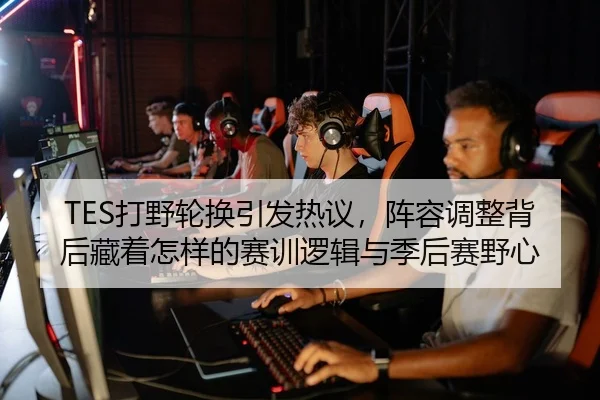 TES打野轮换引发热议，阵容调整背后藏着怎样的赛训逻辑与季后赛野心